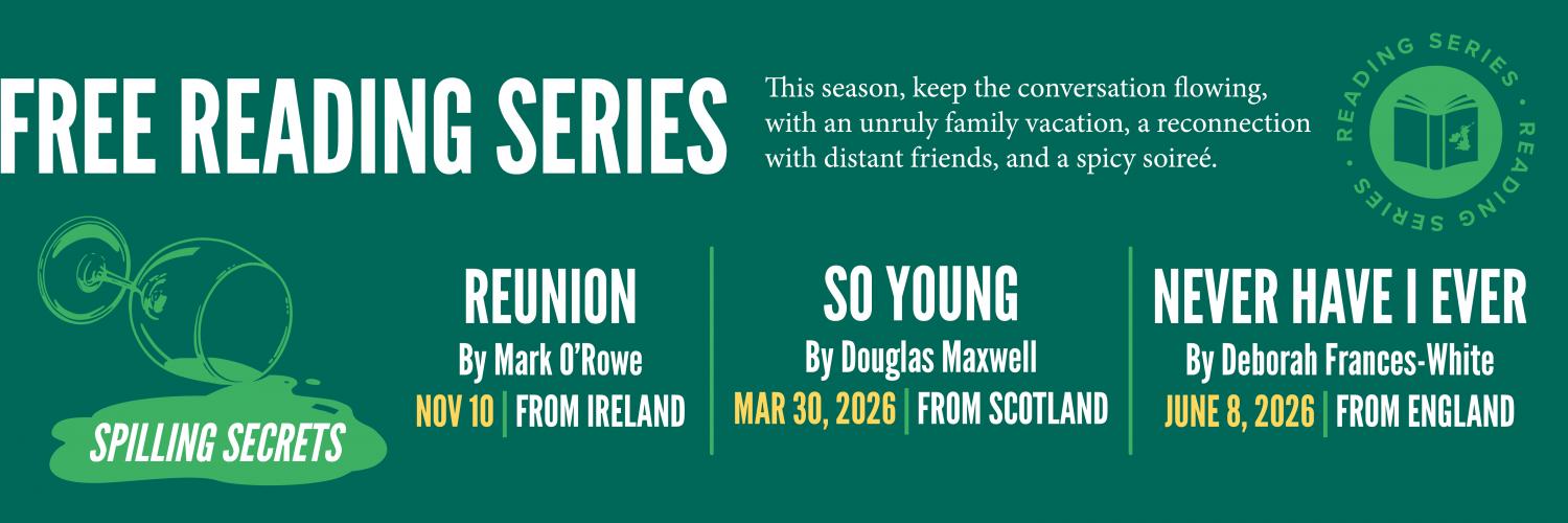 Free Reading Series: Spilling Secrets. This season, keep the conversation flowing, with an unruly family vacation, a reconnection with distant friends, and a spicy soireé. Reunion by Mark O’Rowe on November 10, from Ireland. So Young by Douglas Maxwell on March 30, 2026, from Scotland. Never Have I Ever by Deborah Frances-White on June 8, 2026, from England.